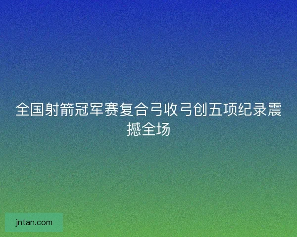 全国射箭冠军赛复合弓收弓创五项纪录震撼全场 全国射箭冠军赛复合弓收弓创五项纪录震撼全场