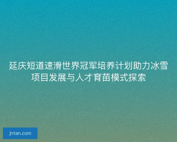 延庆短道速滑世界冠军培养计划助力冰雪项目发展与人才育苗模式探索
