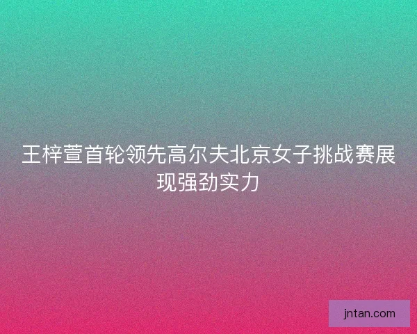 王梓萱首轮领先高尔夫北京女子挑战赛展现强劲实力