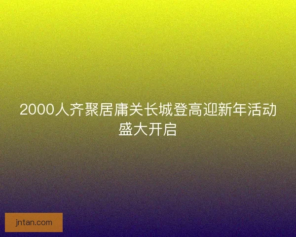 2000人齐聚居庸关长城登高迎新年活动盛大开启