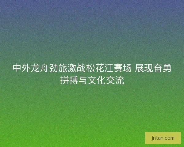 中外龙舟劲旅激战松花江赛场 展现奋勇拼搏与文化交流
