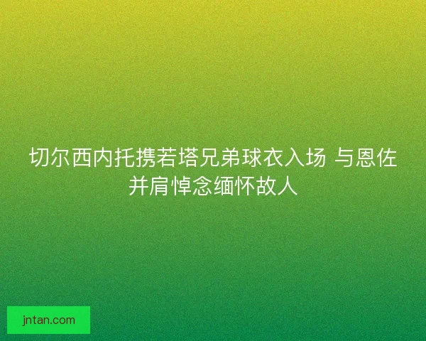 切尔西内托携若塔兄弟球衣入场 与恩佐并肩悼念缅怀故人