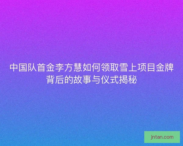 中国队首金李方慧如何领取雪上项目金牌背后的故事与仪式揭秘 中国队首金李方慧如何领取雪上项目金牌背后的故事与仪式揭秘