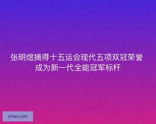张明煜摘得十五运会现代五项双冠荣誉 成为新一代全能冠军标杆 张明煜摘得十五运会现代五项双冠荣誉 成为新一代全能冠军标杆