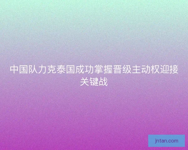 中国队力克泰国成功掌握晋级主动权迎接关键战 中国队力克泰国成功掌握晋级主动权迎接关键战