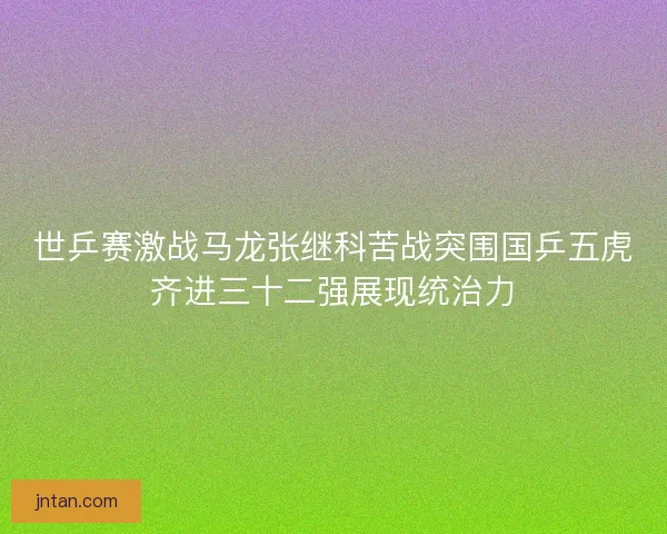 世乒赛激战马龙张继科苦战突围国乒五虎齐进三十二强展现统治力