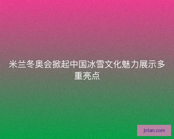 米兰冬奥会掀起中国冰雪文化魅力展示多重亮点