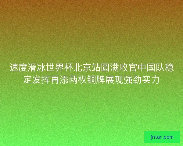 速度滑冰世界杯北京站圆满收官中国队稳定发挥再添两枚铜牌展现强劲实力